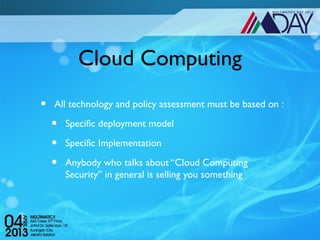 Cloud Computing
•   All technology and policy assessment must be based on :

    •   Specific deployment model

    •   Specific Implementation

    •   Anybody who talks about “Cloud Computing
        Security” in general is selling you something
 