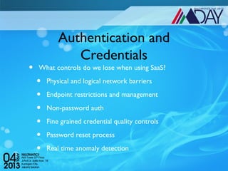 Authentication and
               Credentials
•   What controls do we lose when using SaaS?

    •   Physical and logical network barriers

    •   Endpoint restrictions and management

    •   Non-password auth

    •   Fine grained credential quality controls

    •   Password reset process

    •   Real time anomaly detection
 