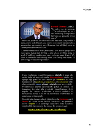 08/10/18	
10	
Barack	Obama	(2016):		
“Driverless	cars	are	coming,
…		The	technologies	are	here	
and	eventually	all	regulatory	
barriers	 are	 going	 to	 break	
down.”		
“There	 are	 positives	 to	 driverless	 cars;	 the	 tech	 can	 provide	 a	
safer,	 more	 fuel-efficient,	 and	 more	 convenient	 transportation	
system	than	we	currently	have.	However,	this	will	likely	come	at	
the	expense	of	human	workers.	”	
	
“…in	the	United	States	alone,	there	are	3	or	4	million	people	who	
make	 good	 livings	 just	 driving,	 …	 and	 where	 are	 they	 going	 to	
work,	if	suddenly	trucking	and	buses	no	longer	need	drivers?	We	
have	 to	 anticipate	 those	 things	 now,	 contrasting	 the	 impact	 of	
technology	on	social	inequalities.”		
È	 una	 rivoluzione	 in	 cui	 l’innovazione	 digitale	 si	 trova	 alla	
radice	della	più	aggressiva	delle	diseguaglianze;	quella	che	
spinge	 oggi	 parte	 del	 ceto	 medio	 (gli	 «scartati»	 di	 Papa	
Francesco	I)	alla	protesta,	al	populismo,	all’intolleranza,	tutte	
alimentate	dalla	paura:	globale	e	digitale	sono	irreversibili.		
Occorreranno	 enormi	 investimenti	 globali	 in	 cultura	 ed	
istruzione,	 incentivi	 alla	 creatività,	 riqualificazione	 degli	
espulsi	 dal	 sistema	 produttivo;	 e	 nuove	 modalità	 di	
formazione,	 estese	 a	 chi	 ha	 un	 patrimonio	 condivisibile	 di	
esperienza	professionale.		
	
Non	si	tratta	dunque	solo	di	ridistribuire	la	ricchezza	ma	il	
lavoro;	 di	 creare	 nuove	 fonti	 di	 conoscenza,	 per	 generare	
nuovo	 ‘sapere’	 e	 al	 contempo	 reinserire	 nella	 macchina	
sociale	chi	è	stato	espulso	dal	mondo	del	lavoro	di	oggi:		
	
creare	nuovo	lavoro	con	lavori	nuovi.		
 