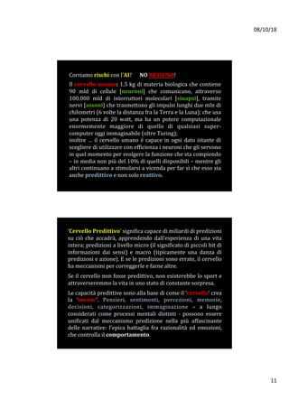 08/10/18	
11	
Corriamo	rischi	con	l’AI?						NO	NESSUNO!		
	
Il	cervello	umano:	1.5	kg	di	materia	biologica	che	contiene	
90	 mld	 di	 cellule	 [neuroni]	 che	 comunicano,	 attraverso	
100.000	 mld	 di	 interruttori	 molecolari	 [sinapsi],	 tramite	
nervi	[assoni]	che	trasmettono	gli	impulsi	lunghi	due	mln	di	
chilometri	(6	volte	la	distanza	fra	la	Terra	e	la	Luna);	che	usa	
una	 potenza	 di	 20	 watt,	 ma	 ha	 un	 potere	 computazionale	
enormemente	 maggiore	 di	 quello	 di	 qualsiasi	 super-
computer	oggi	immaginabile	(oltre	Turing);			
inoltre	…	il	cervello	umano	è	capace	in	ogni	dato	istante	di	
scegliere	di	utilizzare	con	efficienza	i	neuroni	che	gli	servono	
in	quel	momento	per	svolgere	la	funzione	che	sta	compiendo	
–	in	media	non	più	del	10%	di	quelli	disponibili	–	mentre	gli	
altri	continuano	a	stimolarsi	a	vicenda	per	far	sì	che	esso	sia	
anche	predittivo	e	non	solo	reattivo.		
	
‘Cervello	Predittivo’	significa	capace	di	miliardi	di	predizioni	
su	ciò	che	accadrà,	apprendendo	dall’esperienza	di	una	vita	
intera;	predizioni	a	livello	micro	(il	significato	di	piccoli	bit	di	
informazioni	 dai	 sensi)	 e	 macro	 (tipicamente	 una	 danza	 di	
predizioni	e	azione).	E	se	le	predizioni	sono	errate,	il	cervello	
ha	meccanismi	per	correggerle	e	farne	altre.	
	
Se	il	cervello	non	fosse	predittivo,	non	esisterebbe	lo	sport	e	
attraverseremmo	la	vita	in	uno	stato	di	constante	sorpresa.		
	
Le	capacità	predittive	sono	alla	base	di	come	il	‘cervello’	crea	
la	 ‘mente’.	 Pensieri,	 sentimenti,	 percezioni,	 memorie,	
decisioni,	 categorizzazioni,	 immaginazione	 –	 a	 lungo	
considerati	 come	 processi	 mentali	 distinti	 -	 possono	 essere	
unificati	 dal	 meccanismo	 predizione	 nella	 più	 affascinante	
delle	 narrative:	 l’epica	 battaglia	 fra	 razionalità	 ed	 emozioni,	
che	controlla	il	comportamento.		
 