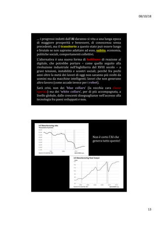 08/10/18	
13	
…	i	progressi	indotti	dall’AI	daranno	sì	vita	a	una	lunga	epoca	
di	 maggiore	 prosperità	 e	 benessere,	 di	 conoscenza	 senza	
precedenti,	ma	il	transitorio	a	questo	stato	può	essere	lungo	
e	brutale	se	non	sapremo	adattare	ad	esso,	subito,	economia,	
politiche	sociali,	comportamenti	collettivi.		
	
L’alternativa	è	una	nuova	forma	di	luddismo	di	reazione	al	
digitale,	 che	 potrebbe	 portare	 –	 come	 quello	 seguito	 alla	
rivoluzione	 industriale	 nell’Inghilterra	 del	 XVIII	 secolo	 –	 a	
gravi	 tensioni,	 instabilità	 e	 scontri	 sociali;	 perché	 fra	 pochi	
anni	oltre	la	metà	dei	lavori	di	oggi	non	saranno	più	svolti	da	
uomini	ma	da	macchine	intelligenti;	lavori	che	non	generano	
altro	lavoro	(come	accade	invece	per	i	robot).			
	
Sarà	 crisi,	 non	 dei	 ‘blue	 collars’	 (la	 vecchia	 cara	 classe	
operaia)	ma	dei	‘white	collars’,	per	di	più	accompagnata,	a	
livello	globale,	dalle	crescenti	diseguaglianze	nell’accesso	alla	
tecnologia	fra	paesi	sviluppati	e	non.	
Non	è	certo	l’AI	che		
genera	tutto	questo!	
 