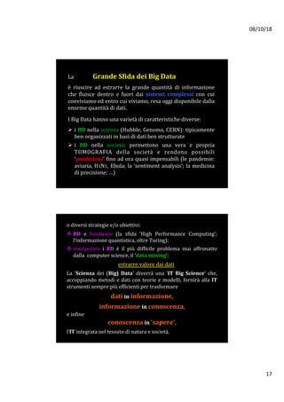 08/10/18	
17	
La															Grande	Sfida	dei	Big	Data	
	
è	 riuscire	 ad	 estrarre	 la	 grande	 quantità	 di	 informazione	
che	 fluisce	 dentro	 e	 fuori	 dai	 sistemi	 complessi	 con	 cui	
conviviamo	ed	entro	cui	viviamo,	resa	oggi	disponibile	dalla	
enorme	quantità	di	dati.	
	
I	Big	Data	hanno	una	varietà	di	caratteristiche	diverse:		
	
Ø  i	BD	nella	scienza	(Hubble,	Genoma,	CERN):	tipicamente	
ben	organizzati	in	basi	di	dati	ben	strutturate	
Ø  i	 BD	 nella	 società:	 permettono	 una	 vera	 e	 propria	
TOMOGRAFIA	 della	 società	 e	 rendono	 possibili	
‘predizioni’	fino	ad	ora	quasi	impensabili	(le	pandemie:	
aviaria,	H1N1,	Ebola;	la	‘sentiment	analysis’;	la	medicina	
di	precisione;	…)		
o	diversi	strategie	e/o	obiettivi:		
	
v BD	 e	 hardware	 (la	 sfida	 ‘High	 Performance	 Computing’;	
l’informazione	quantistica,	oltre	Turing);			
v manipolare	 i	 BD	 è	 il	 più	 difficile	 problema	 mai	 affronatto	
dalla		computer	science,	il	‘data	mining’:		
	
estrarre	valore	dai	dati			
La	 'Scienza	 dei	 (Big)	 Data'	 diverrà	 una	 'IT	 Big	 Science’	 che,	
accoppiando	metodi	e	dati	con	teorie	e	modelli,	fornirà	alla	IT	
strumenti	sempre	più	efficienti	per	trasformare		
	
dati	in	informazione,		
	
informazione	in	conoscenza,			
e	infine				
conoscenza	in	‘sapere’,		
	
l’IT	integrata	nel	tessuto	di	natura	e	società.			
 