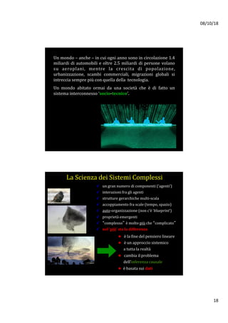 08/10/18	
18	
Un	mondo	–	anche	–	in	cui	ogni	anno	sono	in	circolazione	1.4	
miliardi	di	automobili	e	oltre	2.5	miliardi	di	persone	volano	
su	 aeroplani,	 mentre	 la	 crescita	 di	 popolazione,	
urbanizzazione,	 scambi	 commerciali,	 migrazioni	 globali	 si	
intreccia	sempre	più	con	quella	della		tecnologia.		
	
Un	 mondo	 abitato	 ormai	 da	 una	 società	 che	 è	 di	 fatto	 un	
sistema	interconnesso	‘socio-tecnico’.	
✓  un	gran	numero	di	componenti	(‘agenti’)	
✓  interazioni	fra	gli	agenti	
✓  strutture	gerarchiche	multi-scala	
✓  accoppiamento	fra	scale	(tempo,	spazio)			
✓  auto-organizzazione	(non	c’è	‘blueprint’)	
✓  proprietà	emergenti	
✓  “complesso” è	molto	più	che	“complicato”	
✓  nel	‘più’	sta	la	differenza	
★  è	la	fine	del	pensiero	lineare	
★  è	un	approccio	sistemico		
						a	tutta	la	realtà	
★  cambia	il	problema		
						dell’inferenza	causale	
★		è	basata	sui	dati	



La	Scienza	dei	Sistemi	Complessi !
 