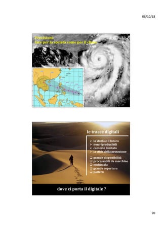 08/10/18	
20	
Previsioni:		
fare	per	la	società	come	per	il	clima	
le	tracce	digitali	
Ø  la	storia	e	il	futuro		
Ø  non	riproducibili	
Ø  contesto	limitato	
Ø  la	sfida	della	protezione		
q  grande	disponibilità	
q  processabili	da	macchine	
q  multiscala	
q  grande	copertura	
q  pattern		
dove	ci	porta	il	digitale	?		
 