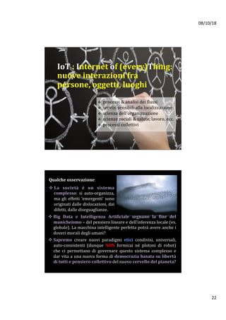08/10/18	
22	
v  processi	&	analisi	dei	flussi		
v  servizi	sensibili	alla	localizzazione	
v  scienza	dell’organizzazione	
v  scienze	sociali	&	salute,	lavoro,	ecc.	
v  processi	collettivi	
IoT	:	Internet	of	(every)Thing:	
nuove	interazioni	fra		
persone,	oggetti,	luoghi	
Qualche	osservazione:	
	
v La	 società	 è	 un	 sistema	
complesso:	 si	 auto-organizza,	
ma	gli	effetti	‘emergenti’	sono	
originati	dalle	dislocazioni,	dai	
difetti,	dalle	diseguaglianze.		
v Big	 Data	 e	 Intelligenza	 Artificiale	 segnano	 la	 fine	 del	
manicheismo	–	del	pensiero	lineare	e	dell’inferenza	locale	(vs.	
globale).	La	macchina	intelligente	perfetta	potrà	avere	anche	i	
doveri	morali	degli	umani?			
v Sapremo	 creare	 nuovi	 paradigmi	 etici	 condivisi,	 universali,	
auto-consistenti	 (dunque	 NON	 formicai	 né	 plotoni	 di	 robot)	
che	 ci	 permettano	 di	 governare	 questo	 sistema	 complesso	 e	
dar	vita	a	una	nuova	forma	di	democrazia	basata	su	libertà		
di	tutti	e	pensiero	collettivo	del	nuovo	cervello	del	pianeta?			
	
 