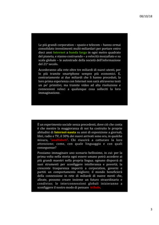 08/10/18	
3	
Le	più	grandi	corporation	–	spazio	e	telecom	–	hanno	ormai	
consolidato	investimenti	multi-miliardari	per	portare	entro	
dieci	anni	Internet	a	banda	larga	in	ogni	metro	quadrato	
del	pianeta,	e	stanno	costruendo	–	a	velocità	mozzafiato	e	su	
scala	globale	–	le	autostrade	della	società	dell’informazione	
del	21o	secolo.	
	
Accederanno	alla	rete	oltre	tre	miliardi	di	nuovi	utenti,	per	
lo	 più	 tramite	 smartphone	 sempre	 più	 economici.	 E,	
contrariamente	 ai	 due	 miliardi	 che	 li	 hanno	 preceduti,	 la	
loro	prima	esperienza	con	Internet	non	sarà	attraverso	testi	
un	 po’	 primitivi,	 ma	 tramite	 video	 ad	 alta	 risoluzione	 e	
connessioni	 veloci	 a	 qualunque	 cosa	 solleciti	 la	 loro	
immaginazione.	
	
È	un	esperimento	sociale	senza	precedenti,	dove	ciò	che	conta	
è	 che	 mentre	 la	 maggioranza	 di	 noi	 ha	 costruito	 le	 proprie	
abitudini	di	Internet-nauta	su	anni	di	esposizione	a	giornali,	
libri,	radio	e	TV,	il	30%	dei	nuovi	arrivati	sono	ora,	in	qualche	
misura,	 ‘analfabeti’.	 Chi	 riuscirà	 a	 catturare	 la	 loro	
attenzione;	 come,	 con	 quale	 linguaggio	 e	 con	 quali	
conseguenze?		
		
Possiamo	immaginare	uno	scenario	bellissimo,	in	cui:	per	la	
prima	volta	nella	storia	ogni	essere	umano	potrà	accedere	ai	
più	 grandi	 maestri	 nella	 propria	 lingua;	 ognuno	 disporrà	 di	
suoi	 strumenti	 per	 sconfiggere	 intolleranza	 e	 povertà;	 la	
crescente	 trasparenza	 imporrà	 a	 corporation,	 governi	 e	
partiti	 un	 comportamento	 migliore;	 il	 mondo	 beneficierà	
della	 connessione	 in	 rete	 di	 miliardi	 di	 nuove	 menti	 che,	
alleate,	 possono	 creare	 insieme	 un	 futuro	 straordinario	 e	
condiviso;	 le	 interconnessioni	 globali	 inizieranno	 a	
sconfiggere	il	nostro	modo	di	pensare		tribale.	
 