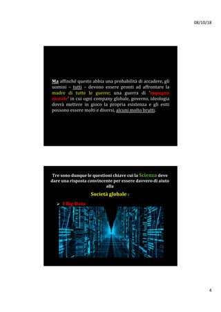 08/10/18	
4	
	
Ma	affinché	questo	abbia	una	probabilità	di	accadere,	gli	
uomini	 –	 tutti	 –	 devono	 essere	 pronti	 ad	 affrontare	 la	
madre	 di	 tutte	 le	 guerre;	 una	 guerra	 di	 ‘impegno	
morale’	in	cui	ogni	company	globale,	governo,	ideologia	
dovrà	 mettere	 in	 gioco	 la	 propria	 esistenza	 e	 gli	 esiti	
possono	essere	molti	e	diversi,	alcuni	molto	brutti.	
	
Tre	sono	dunque	le	questioni	chiave	cui	la	Scienza	deve		
dare	una	risposta	convincente	per	essere	davvero	di	aiuto	
alla			
	
Società	globale	:	
	
Ø 		I	Big	Data		
	
	
 
