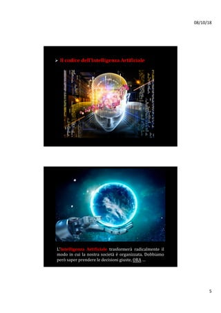 08/10/18	
5	
Ø 	Il	codice	dell’Intelligenza	Artificiale	
	
L’Intelligenza	 Artificiale	 trasformerà	 radicalmente	 il	
modo	in	cui	la	nostra	società	è	organizzata.	Dobbiamo	
però	saper	prendere	le	decisioni	giuste,	ORA	…		
 