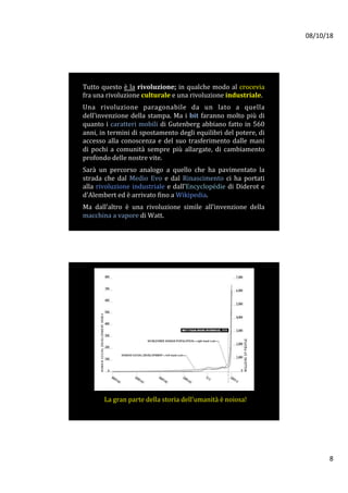 08/10/18	
8	
Tutto	questo	è	la	rivoluzione;	in	qualche	modo	al	crocevia	
fra	una	rivoluzione	culturale	e	una	rivoluzione	industriale.		
	
Una	 rivoluzione	 paragonabile	 da	 un	 lato	 a	 quella	
dell’invenzione	della	stampa.	Ma	i	bit	faranno	molto	più	di	
quanto	i	caratteri	mobili	di	Gutenberg	abbiano	fatto	in	560	
anni,	in	termini	di	spostamento	degli	equilibri	del	potere,	di	
accesso	alla	conoscenza	e	del	suo	trasferimento	dalle	mani	
di	 pochi	 a	 comunità	 sempre	 più	 allargate,	 di	 cambiamento	
profondo	delle	nostre	vite.		
	
Sarà	 un	 percorso	 analogo	 a	 quello	 che	 ha	 pavimentato	 la	
strada	 che	 dal	 Medio	 Evo	 e	 dal	 Rinascimento	 ci	 ha	 portati	
alla	rivoluzione	industriale	e	dall’Encyclopédie	di	Diderot	e	
d'Alembert	ed	è	arrivato	fino	a	Wikipedia.		
	
Ma	 dall’altro	 è	 una	 rivoluzione	 simile	 all’invenzione	 della	
macchina	a	vapore	di	Watt.			
La	gran	parte	della	storia	dell’umanità	è	noiosa!	
 