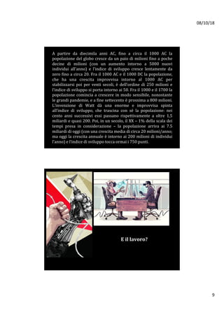 08/10/18	
9	
A	 partire	 da	 diecimila	 anni	 AC,	 fino	 a	 circa	 il	 1000	 AC	 la	
popolazione	del	globo	cresce	da	un	paio	di	milioni	fino	a	poche	
decine	 di	 milioni	 (con	 un	 aumento	 intorno	 a	 5000	 nuovi	
individui	 all’anno)	 e	 l’indice	 di	 sviluppo	 cresce	 lentamente	 da	
zero	fino	a	circa	20.	Fra	il	1000	AC	e	il	1000	DC	la	popolazione,	
che	 ha	 una	 crescita	 improvvisa	 intorno	 al	 1000	 AC	 per	
stabilizzarsi	 poi	 per	 venti	 secoli,	 è	 dell’ordine	 di	 250	 milioni	 e	
l’indice	di	sviluppo	si	porta	intorno	ai	50.	Fra	il	1000	e	il	1700	la	
popolazione	comincia	a	crescere	in	modo	sensibile,	nonostante	
le	grandi	pandemie,	e	a	fine	settecento	è	prossima	a	800	milioni.	
L’invenzione	 di	 Watt	 dà	 una	 enorme	 e	 improvvisa	 spinta	
all’indice	 di	 sviluppo,	 che	 trascina	 con	 sé	 la	 popolazione:	 nei	
cento	 anni	 successivi	 essi	 passano	 rispettivamente	 a	 oltre	 1,5	
miliardi	e	quasi	200.	Poi,	in	un	secolo,	il	XX	–	1%	della	scala	dei	
tempi	 presa	 in	 considerazione	 –	 la	 popolazione	 arriva	 ai	 7.5	
miliardi	di	oggi	(con	una	crescita	media	di	circa	20	milioni/anno;	
ma	oggi	la	crescita	annuale	è	intorno	ai	200	milioni	di	individui	
l’anno)	e	l’indice	di	sviluppo	tocca	ormai	i	750	punti.		
E	il	lavoro?	
	
 