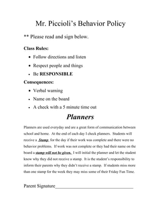 Mr. Piccioli’s Behavior Policy
** Please read and sign below.

Class Rules:
   • Follow directions and listen
   • Respect people and things
   •   Be RESPONSIBLE
Consequences:
   • Verbal warning
   •   Name on the board
   •   A check with a 5 minute time out

                              Planners
Planners are used everyday and are a great form of communication between
school and home. At the end of each day I check planners. Students will
receive a Stamp for the day if their work was complete and there were no
behavior problems. If work was not complete or they had their name on the
board a stamp will not be given. I will initial the planner and let the student
know why they did not receive a stamp. It is the student’s responsibility to
inform their parents why they didn’t receive a stamp. If students miss more
than one stamp for the week they may miss some of their Friday Fun Time.


Parent Signature_________________________________
 