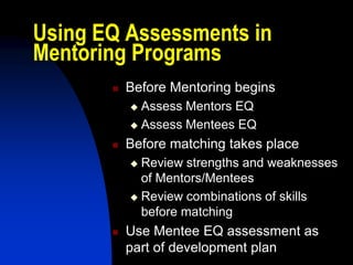 Using EQ Assessments in
Mentoring Programs
          Before Mentoring begins
            Assess Mentors EQ
            Assess Mentees EQ

          Before matching takes place
            Review strengths and weaknesses
             of Mentors/Mentees
            Review combinations of skills
             before matching
          Use Mentee EQ assessment as
           part of development plan
 
