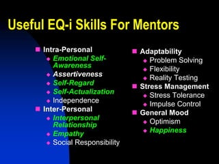Useful EQ-i Skills For Mentors
     Intra-Personal              Adaptability
        Emotional Self-             Problem Solving
         Awareness                   Flexibility
        Assertiveness
                                     Reality Testing
        Self-Regard
                                  Stress Management
        Self-Actualization
                                     Stress Tolerance
        Independence
                                     Impulse Control
     Inter-Personal              General Mood
        Interpersonal
                                     Optimism
         Relationship
                                     Happiness
        Empathy
        Social Responsibility
 