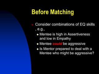 Before Matching
   Consider combinations of EQ skills
    , e.g.,
     Mentee is high in Assertiveness
      and low in Empathy
     Mentee could be aggressive

     Is Mentor prepared to deal with a
      Mentee who might be aggressive?
 