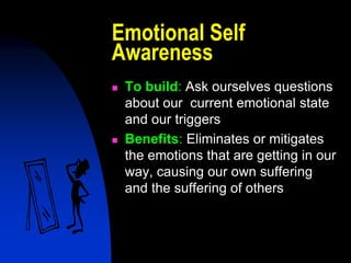 Emotional Self
Awareness
   To build: Ask ourselves questions
    about our current emotional state
    and our triggers
   Benefits: Eliminates or mitigates
    the emotions that are getting in our
    way, causing our own suffering
    and the suffering of others
 