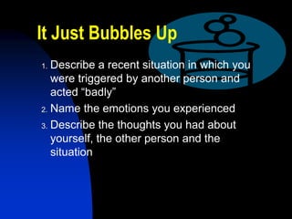 It Just Bubbles Up
1. Describe a recent situation in which you
   were triggered by another person and
   acted “badly”
2. Name the emotions you experienced

3. Describe the thoughts you had about
   yourself, the other person and the
   situation
 