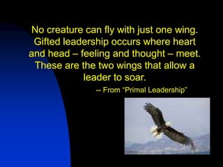 No creature can fly with just one wing.
 Gifted leadership occurs where heart
and head – feeling and thought – meet.
 These are the two wings that allow a
            leader to soar.
               -- From “Primal Leadership”
 