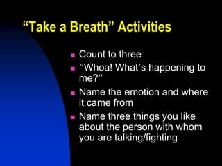 “Take a Breath” Activities
           Count to three
           “Whoa! What’s happening to
            me?”
           Name the emotion and where
            it came from
           Name three things you like
            about the person with whom
            you are talking/fighting
 