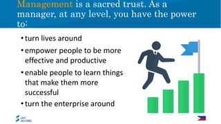 •turn lives around
•empower people to be more
effective and productive
•enable people to learn things
that make them more
successful
•turn the enterprise around
Management is a sacred trust. As a
manager, at any level, you have the power
to:
 