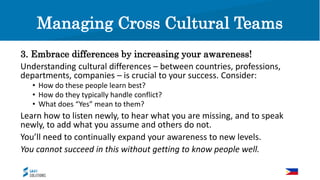 Managing Cross Cultural Teams
3. Embrace differences by increasing your awareness!
Understanding cultural differences – between countries, professions,
departments, companies – is crucial to your success. Consider:
• How do these people learn best?
• How do they typically handle conflict?
• What does “Yes” mean to them?
Learn how to listen newly, to hear what you are missing, and to speak
newly, to add what you assume and others do not.
You’ll need to continually expand your awareness to new levels.
You cannot succeed in this without getting to know people well.
 