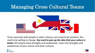 Managing Cross Cultural Teams
To be successful with people in other cultures, you need to be sensitive. You
need to be willing to change. You need to give up the idea that your culture is
better. All cultures have strengths and weaknesses. Learn the strengths and
weaknesses of your culture and other cultures.
Managing Cross Cultural Teams
 