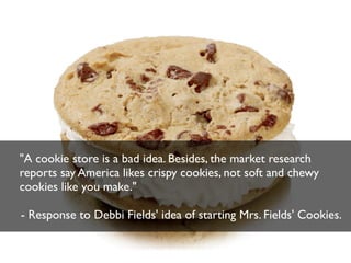 "A cookie store is a bad idea. Besides, the market research
reports say America likes crispy cookies, not soft and chewy
cookies like you make."
- Response to Debbi Fields' idea of starting Mrs. Fields' Cookies.

 