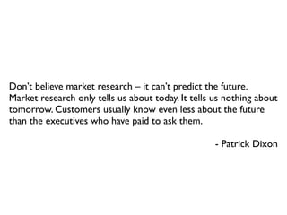 Don’t believe market research – it can’t predict the future.
Market research only tells us about today. It tells us nothing about
tomorrow. Customers usually know even less about the future
than the executives who have paid to ask them.
- Patrick Dixon

 