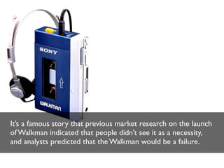 It’s a famous story that previous market research on the launch
of Walkman indicated that people didn’t see it as a necessity,
and analysts predicted that the Walkman would be a failure.

 