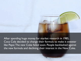 After spending huge money for market research in 1985,
Coca Cola decided to change their formula to make it sweeter
like Pepsi. The new Coke failed soon. People backlashed against
the new formula and declining their interest in the New Coke.

 
