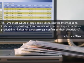 “In 1996 most CEOs of large banks dismissed the Internet as an
irrelevance, a plaything of enthusiasts with no real impact on future
proﬁtability. Market research strongly conﬁrmed their skepticism.”
- Patrick Dixon

 