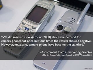 “We did market survey(around 2000) about the demand for
camera-phone; not once but four times the results showed negative.
However, nowadays, camera-phone have become the standard.”
- A comment from a marketing director
(Martin Cooper’s Keynote Speech at IEEE Wescon 2005)

*Photo by Morio

 