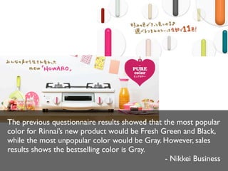 The previous questionnaire results showed that the most popular
color for Rinnai’s new product would be Fresh Green and Black,
while the most unpopular color would be Gray. However, sales
results shows the bestselling color is Gray.
- Nikkei Business

 