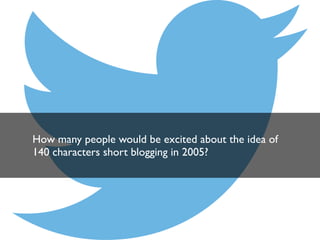 How many people would be excited about the idea of
140 characters short blogging in 2005?

 