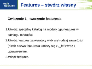 Features – stwórz własny

 Ćwiczenie 1 - tworzenie features'a


1.Utwórz specjalny katalog na moduły typu features w
 katalogu modułów.
2.Utwórz features zawierający wybrany rodzaj zawartości
 (niech nazwa features'a kończy się z „_fe”) wraz z
 uprawnieniami.
3.Włącz features.
 