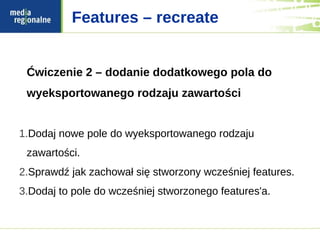Features – recreate


 Ćwiczenie 2 – dodanie dodatkowego pola do
 wyeksportowanego rodzaju zawartości


1.Dodaj nowe pole do wyeksportowanego rodzaju
 zawartości.
2.Sprawdź jak zachował się stworzony wcześniej features.
3.Dodaj to pole do wcześniej stworzonego features'a.
 