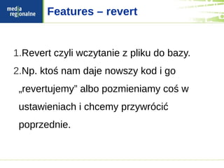 Features – revert


1.Revert czyli wczytanie z pliku do bazy.
2.Np. ktoś nam daje nowszy kod i go
 „revertujemy” albo pozmieniamy coś w
 ustawieniach i chcemy przywrócić
 poprzednie.
 