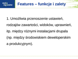 Features – funkcje i zalety


1. Umożliwia przenoszenie ustawień,
rodzajów zawartości, widoków, uprawnień,
itp. między różnymi instalacjami drupala
(np. między środowiskiem deweloperskim
a produkcyjnym).
 