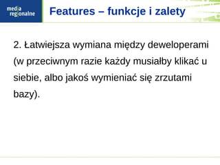 Features – funkcje i zalety


2. Łatwiejsza wymiana między deweloperami
(w przeciwnym razie każdy musiałby klikać u
siebie, albo jakoś wymieniać się zrzutami
bazy).
 