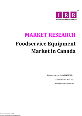 MARKET RESEARCH
                                                Foodservice Equipment
                                                     Market in Canada



                                                                        Reference code: IRRMRFEMCA9-11

                                                                                 Published On: MAY2012

                                                                                www.researchreport.biz




Market Research on Retail industry @IRR

This profile is a licensed product and is not to be photocopied
 