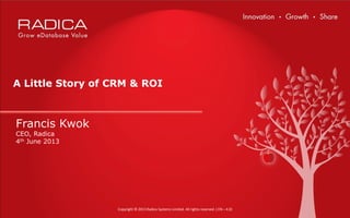 Copyright © 2013 Radica Systems Limited. All rights reserved. ( EN – 4.0)
Francis Kwok
CEO, Radica
4th June 2013
A Little Story of CRM & ROI
 