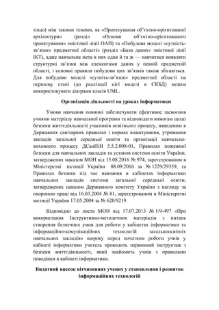 тощо) між такими темами, як «Проектування об’єктно-орієнтованої
архітектури» (розділ «Основи об’єктно-орієнтованого
проектування» змістової лінії ОАП) та «Побудова моделі «сутність-
зв’язок» предметної області» (розділ «Бази даних» змістової лінії
ІКТ), адже навчальна мета в них одна й та ж — навчитися виявляти
структурні зв’язки між елементами даних у певній предметній
області, і основні правила побудови цих зв’язків також збігаються.
Для побудови моделі «сутніть-зв’язок» предметної області на
першому етапі (до реалізації цієї моделі в СКБД) можна
використовувати діаграми класів UML.
Організація діяльності на уроках інформатики
Умови навчання повинні забезпечувати ефективне засвоєння
учнями матеріалу навчальної програми та відповідати вимогам щодо
безпеки життєдіяльності учасників освітнього процесу, наведеним в
Державних санітарних правилах і нормах влаштування, утримання
закладів загальної середньої освіти та організації навчально-
виховного процесу ДСанПіН 5.5.2.008-01, Правилах пожежної
безпеки для навчальних закладів та установ системи освіти України,
затверджених наказом МОН від 15.08.2016 № 974, зареєстрованим в
Міністерстві юстиції України 08.09.2016 за № 1229/29359, та
Правилах безпеки під час навчання в кабінетах інформатики
навчальних закладів системи загальної середньої освіти,
затверджених наказом Державного комітету України з нагляду за
охороною праці від 16.03.2004 № 81, зареєстрованим в Міністерстві
юстиції України 17.05.2004 за № 620/9219.
Відповідно до листа МОН від 17.07.2013 № 1/9-497 «Про
використання Інструктивно-методичних матеріалів з питань
створення безпечних умов для роботи у кабінетах інформатики та
інформаційно-комунікаційних технологій загальноосвітніх
навчальних закладів» щороку перед початком роботи учнів у
кабінеті інформатики учитель проводить первинний інструктаж з
безпеки життєдіяльності, який знайомить учнів з правилами
поведінки в кабінеті інформатики.
Видатний внесок вітчизняних учених у становлення і розвиток
інформаційних технологій
 