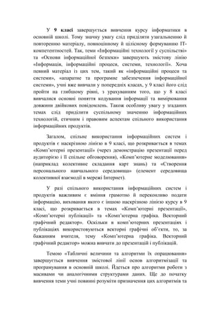 У 9 класі завершується вивчення курсу інформатики в
основній школі. Тому значну увагу слід приділяти узагальненню й
повторенню матеріалу, повноцінному й цілісному формуванню ІТ-
компетентностей. Так, теми «Інформаційні технології у суспільстві»
та «Основи інформаційної безпеки» завершують змістову лінію
«Інформація, інформаційні процеси, системи, технології». Хоча
певний матеріал із цих тем, такий як «інформаційні процеси та
системи», «апаратне та програмне забезпечення інформаційної
системи», учні вже вивчали у попередніх класах, у 9 класі його слід
пройти на глибшому рівні, з урахуванням того, що у 8 класі
вивчалися основні поняття кодування інформації та вимірювання
довжини двійкових повідомлень. Також особливу увагу у згаданих
темах слід приділити суспільному значенню інформаційних
технологій, етичним і правовим аспектам спільного використання
інформаційних продуктів.
Загалом, спільне використання інформаційних систем і
продуктів є наскрізною лінією в 9 класі, що розкривається в темах
«Комп’ютерні презентації» (через демонстрацію презентації перед
аудиторією і її спільне обговорення), «Комп’ютерне моделювання»
(наприклад колективне складання карт знань) та «Створення
персонального навчального середовища» (елемент середовища
колективної взаємодії в мережі Інтернет).
У разі спільного використання інформаційних систем і
продуктів важливим є вміння грамотно й переконливо подати
інформацію, виховання якого є іншою наскрізною лінією курсу в 9
класі, що розкривається в темах «Комп’ютерні презентації»,
«Комп’ютерні публікації» та «Комп’ютерна графіка. Векторний
графічний редактор». Оскільки в комп’ютерних презентаціях і
публікаціях використовуються векторні графічні об’єкти, то, за
бажанням вчителя, тему «Комп’ютерна графіка. Векторний
графічний редактор» можна вивчати до презентацій і публікацій.
Темою «Табличні величини та алгоритми їх опрацювання»
завершується вивчення змістової лінії основ алгоритмізації та
програмування в основній школі. Йдеться про алгоритми роботи з
масивами чи аналогічними структурами даних. Ще до початку
вивчення теми учні повинні розуміти призначення цих алгоритмів та
 