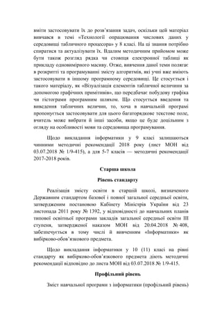 вміти застосовувати їх до розв’язання задач, оскільки цей матеріал
вивчався в темі «Технології опрацювання числових даних у
середовищі табличного процесора» у 8 класі. На ці знання потрібно
спиратися та актуалізувати їх. Вдалим методичним прийомом може
бути також розгляд рядка чи стовпця електронної таблиці як
прикладу одновимірного масиву. Отже, вивчення даної теми полягає
в розкритті та програмуванні змісту алгоритмів, які учні вже вміють
застосовувати в іншому програмному середовищі. Це стосується і
такого матеріалу, як «Візуалізація елементів табличної величини за
допомогою графічних примітивів», що передбачає побудову графіка
чи гістограми програмним шляхом. Що стосується введення та
виведення табличних величин, то, хоча в навчальній програмі
пропонується застосовувати для цього багаторядкове текстове поле,
вчитель може вибрати й інші засоби, якщо це буде доцільним з
огляду на особливості мови та середовища програмування.
Щодо викладання інформатики у 9 класі залишаються
чинними методичні рекомендації 2018 року (лист МОН від
03.07.2018 № 1/9-415), а для 5-7 класів — методичні рекомендації
2017-2018 років.
Старша школа
Рівень стандарту
Реалізація змісту освіти в старшій школі, визначеного
Державним стандартом базової і повної загальної середньої освіти,
затвердженим постановою Кабінету Міністрів України від 23
листопада 2011 року № 1392, у відповідності до навчальних планів
типової освітньої програми закладів загальної середньої освіти ІІІ
ступеня, затвердженої наказом МОН від 20.04.2018 № 408,
забезпечується в тому числі й вивченням «Інформатики» як
вибірково-обов’язкового предмета.
Щодо викладання інформатики у 10 (11) класі на рівні
стандарту як вибірково-обов’язкового предмета діють методичні
рекомендації відповідно до листа МОН від 03.07.2018 № 1/9-415.
Профільний рівень
Зміст навчальної програми з інформатики (профільний рівень)
 