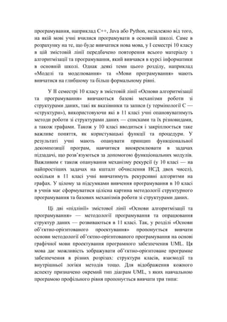 програмування, наприклад С++, Java або Python, незалежно від того,
на якій мові учні вчилися програмувати в основній школі. Саме в
розрахунку на те, що буде вивчатися нова мова, у І семестрі 10 класу
в цій змістовій лінії передбачено повторення всього матеріалу з
алгоритмізації та програмування, який вивчався в курсі інформатики
в основній школі. Однак деякі теми цього розділу, наприклад
«Моделі та моделювання» та «Мови програмування» мають
вивчатися на глибшому та більш формальному рівні.
У ІІ семестрі 10 класу в змістовій лінії «Основи алгоритмізації
та програмування» вивчаються базові механізми роботи зі
структурами даних, такі як вказівники та записи (у термінології С —
«структури»), використовуючи які в 11 класі учні опановуватимуть
методи роботи зі структурами даних — списками та їх різновидами,
а також графами. Також у 10 класі вводиться і закріплюється таке
важливе поняття, як користувацькі функції та процедури. У
результаті учні мають опанувати принцип функціональної
декомпозиції програм, навчитися виокремлювати в задачах
підзадачі, що розв’язуються за допомогою функціональних модулів.
Важливим є також опанування механізму рекурсії (у 10 класі — на
найпростіших задачах на кшталт обчислення НСД двох чисел),
оскільки в 11 класі учні вивчатимуть рекурсивні алгоритми на
графах. У цілому за підсумками вивчення програмування в 10 класі
в учнів має сформуватися цілісна картина методології структурного
програмування та базових механізмів роботи зі структурами даних.
Ці дві «підлінії» змістової лінії «Основи алгоритмізації та
програмування» — методології програмування та опрацювання
структур даних — розвиваються в 11 класі. Так, у розділі «Основи
об’єктно-орієнтованого проектування» пропонується вивчати
основи методології об’єктно-орієнтованого програмування на основі
графічної мови проектування програмного забезпечення UML. Ця
мова дає можливість зображувати об’єктно-орієнтоване програмне
забезпечення в різних розрізах: структури класів, взаємодії та
внутрішньої логіки методів тощо. Для відображення кожного
аспекту призначено окремий тип діаграм UML, з яких навчальною
програмою профільного рівня пропонується вивчати три типи:
 