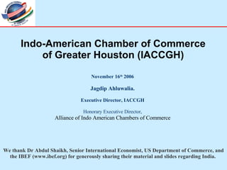 November 16 th  2006 Jagdip Ahluwalia. Executive Director, IACCGH Honorary Executive Director, Alliance of Indo American Chambers of Commerce Indo-American Chamber of Commerce of Greater Houston (IACCGH) We thank Dr Abdul Shaikh, Senior International Economist, US Department of Commerce, and the IBEF (www.ibef.org) for generously sharing their material and slides regarding India.  