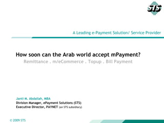A Leading e-Payment Solution/ Service Provider How soon can the Arab world accept mPayment? Remittance . m/eCommerce . Topup . Bill Payment Janti M. Abdallah, MBA Division Manager, ePayment Solutions (STS) Executive Director, PAYNET  (an STS subsidiary) 