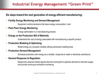 Industrial Energy Management “Green Print”

    Six steps toward the next generation of energy-efficient manufacturing:

    1. Facility Energy Monitoring and Demand Management
           •    Equipment runtime decisions that lower energy consumption / cost
    2. Plant Floor Energy Monitoring
           •    Energy optimization in a manufacturing process
    3. Energy on the Production Bill of Materials
           •    Understand the cost of energy associated with manufacturing a specific product
    4. Production Modeling & Optimizing
           •    Model energy as a process variable utilizing advanced modeling tools
    5. Production Demand Management
Measure




           •    Schedule production with energy as a variable (responds to water or electricity restrictions)
Sense &




    6. Demand Response to Regulation
           •    Respond to external market signals (like the smart grid) to optimize demand to real-time supply
                and provide continuous emissions monitoring


                                    Copyright © 2009 Rockwell Automation, Inc. All rights reserved.               11
 