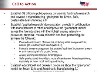 Call to Action

•   Establish $2 billion in public-private partnership funding to research
    and develop a manufacturing “greenprint” for Smart, Safe,
    Sustainable Manufacturing 2.0
•   Establish “applied research “demonstration projects in collaboration
    with manufacturers to refine and improve the “greenprint” model
    across the five industries with the highest energy intensity –
    petroleum, chemical, metals, minerals and food processing, to
    achieve the following:
      •    Plantwide optimization of resources, including water, compressed air,
           natural gas, electricity and steam (WAGES)
      •    Industrial energy management that enables "real-time" inclusion of energy
           or emissions as part of a product's cost
      •    A safer working environment for employees
      •    Safer products and the ability to more efficiently meet federal regulations,
           especially for faster recall tracking and tracing
•   Establish educational and outreach programs about the “greenprint”
    model for Smart, Safe and Sustainable Manufacturing 2.0
                         Copyright © 2009 Rockwell Automation, Inc. All rights reserved.
                                     2008                                                  13
 