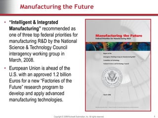 Manufacturing the Future

• “Intelligent & Integrated
  Manufacturing” recommended as
  one of three top federal priorities for
  manufacturing R&D by the National
  Science & Technology Council
  interagency working group in
  March, 2008.
• European Union is ahead of the
  U.S. with an approved 1.2 billion
  Euros for a new “Factories of the
  Future” research program to
  develop and apply advanced
  manufacturing technologies.


                           Copyright © 2009 Rockwell Automation, Inc. All rights reserved.
                                       2008                                                  8
 