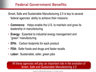 Federal Government Benefits

Smart, Safe and Sustainable Manufacturing 2.0 is key to several
 federal agencies’ ability to achieve their missions:

• Commerce: Helps enable the U.S. to maintain and grow its
  leadership in manufacturing
• Energy: Essential to industrial energy management and
  “green” manufacturing
• EPA: Carbon footprints for each product
• FDA: Safer foods and drugs and faster recalls
• Labor: Sustainable, safer, green jobs

   All these agencies will play an important role in the evolution of
           Smart, Safe and Sustainable Manufacturing 2.0
                     Copyright © 2009 Rockwell Automation, Inc. All rights reserved.
                                 2008                                                  9
 